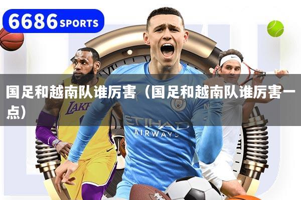 国足和越南队谁厉害（国足和越南队谁厉害一点）