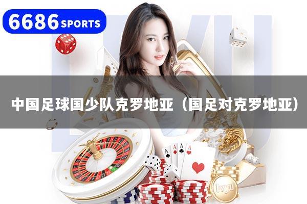 中国足球国少队克罗地亚（国足对克罗地亚）
