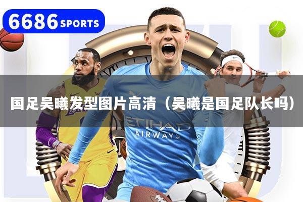 国足吴曦发型图片高清（吴曦是国足队长吗）