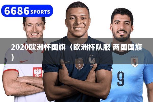 详细阅读:2020欧洲杯国旗(欧洲杯队服 两国国旗) 2020欧洲杯国旗(欧洲杯队服 两国国旗)