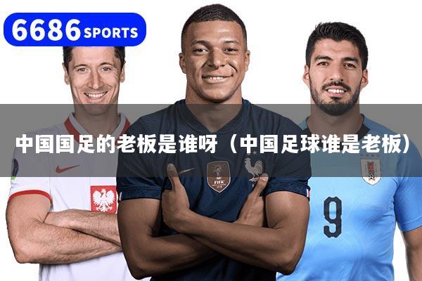 中国国足的老板是谁呀（中国足球谁是老板）